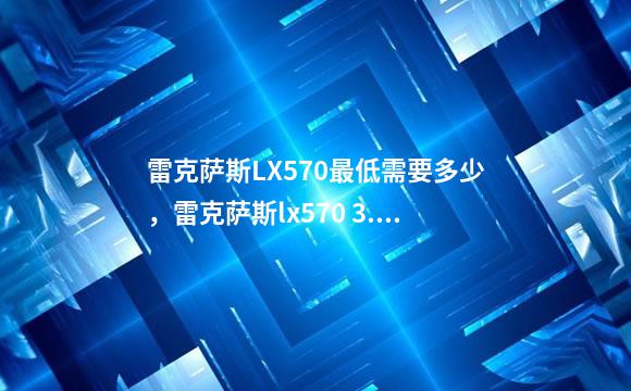 雷克萨斯LX570最低需要多少，雷克萨斯lx570 3.5t怎